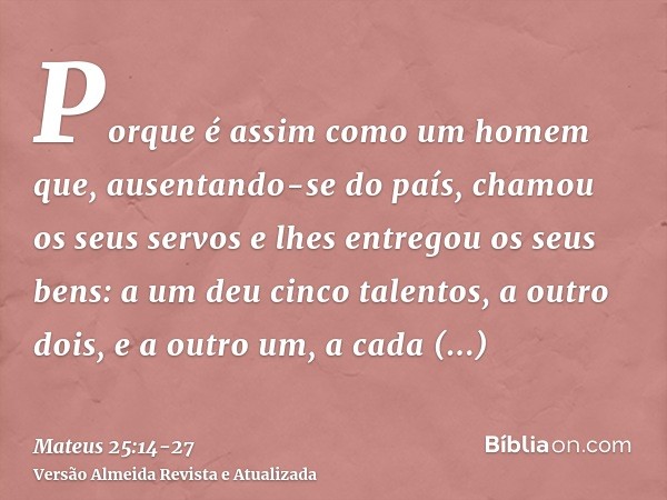 Porque é assim como um homem que, ausentando-se do país, chamou os seus servos e lhes entregou os seus bens:a um deu cinco talentos, a outro dois, e a outro um,