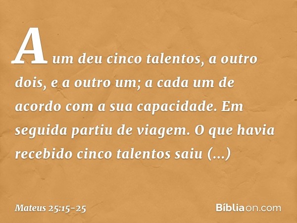 A um deu cinco talentos, a outro dois, e a outro um; a cada um de acordo com a sua capacidade. Em seguida partiu de viagem. O que havia recebido cinco talentos 