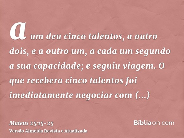 a um deu cinco talentos, a outro dois, e a outro um, a cada um segundo a sua capacidade; e seguiu viagem.O que recebera cinco talentos foi imediatamente negocia