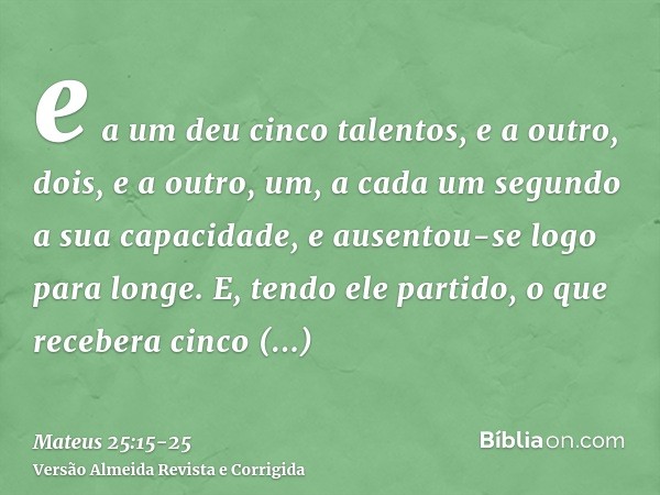 e a um deu cinco talentos, e a outro, dois, e a outro, um, a cada um segundo a sua capacidade, e ausentou-se logo para longe.E, tendo ele partido, o que receber