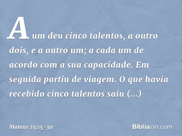 A um deu cinco talentos, a outro dois, e a outro um; a cada um de acordo com a sua capacidade. Em seguida partiu de viagem. O que havia recebido cinco talentos 