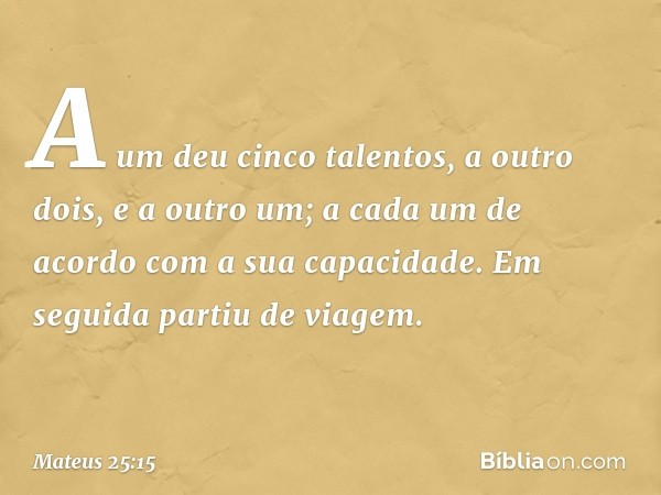 A um deu cinco talentos, a outro dois, e a outro um; a cada um de acordo com a sua capacidade. Em seguida partiu de viagem. -- Mateus 25:15