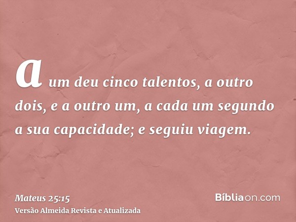 a um deu cinco talentos, a outro dois, e a outro um, a cada um segundo a sua capacidade; e seguiu viagem.