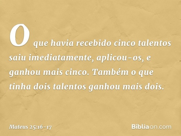 O que havia recebido cinco talentos saiu imediatamente, aplicou-os, e ganhou mais cinco. Também o que tinha dois talentos ganhou mais dois. -- Mateus 25:16-17