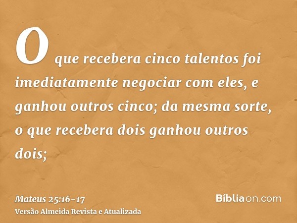 O que recebera cinco talentos foi imediatamente negociar com eles, e ganhou outros cinco;da mesma sorte, o que recebera dois ganhou outros dois;