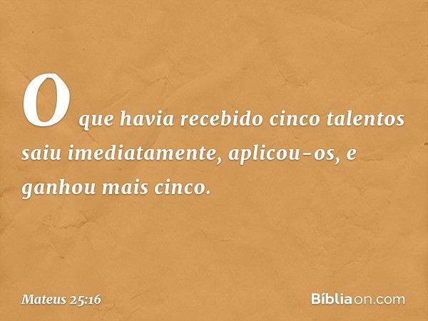 O que havia recebido cinco talentos saiu imediatamente, aplicou-os, e ganhou mais cinco. -- Mateus 25:16