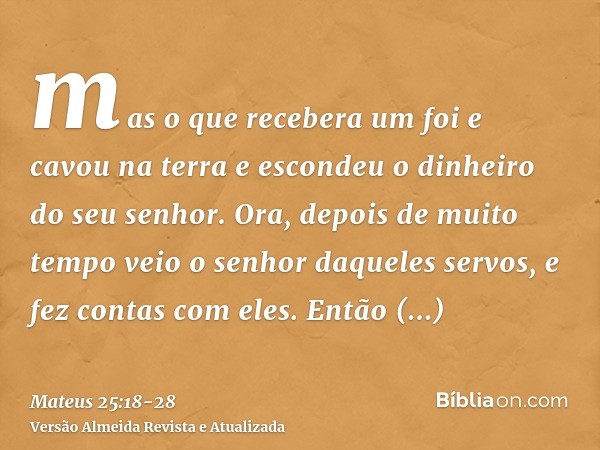 mas o que recebera um foi e cavou na terra e escondeu o dinheiro do seu senhor.Ora, depois de muito tempo veio o senhor daqueles servos, e fez contas com eles.E