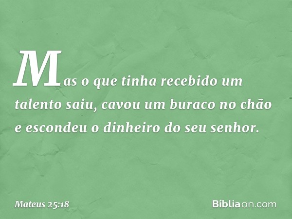 Mas o que tinha recebido um talento saiu, cavou um buraco no chão e escondeu o dinheiro do seu senhor. -- Mateus 25:18