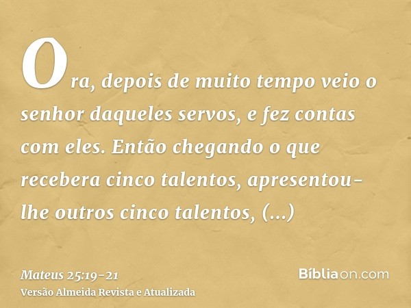 Ora, depois de muito tempo veio o senhor daqueles servos, e fez contas com eles.Então chegando o que recebera cinco talentos, apresentou-lhe outros cinco talent