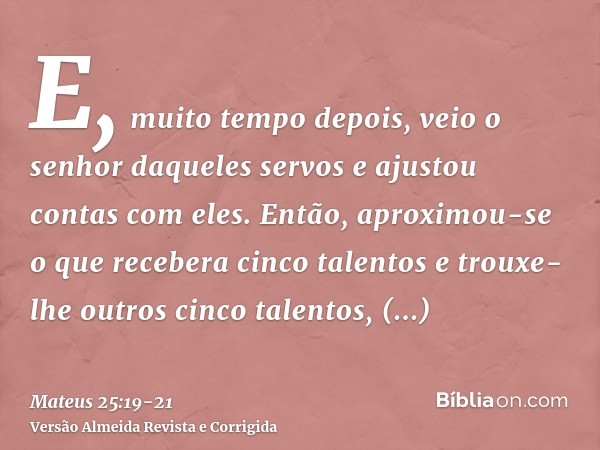 E, muito tempo depois, veio o senhor daqueles servos e ajustou contas com eles.Então, aproximou-se o que recebera cinco talentos e trouxe-lhe outros cinco talen