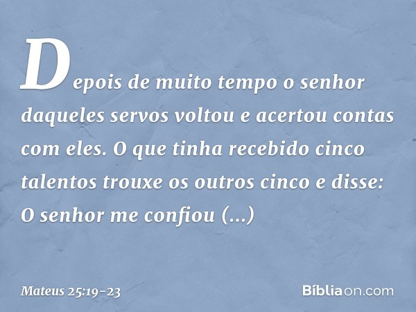 "Depois de muito tempo o senhor daqueles servos voltou e acertou contas com eles. O que tinha recebido cinco talentos trouxe os outros cinco e disse: 'O senhor 