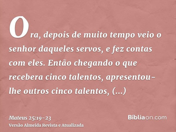 Ora, depois de muito tempo veio o senhor daqueles servos, e fez contas com eles.Então chegando o que recebera cinco talentos, apresentou-lhe outros cinco talent