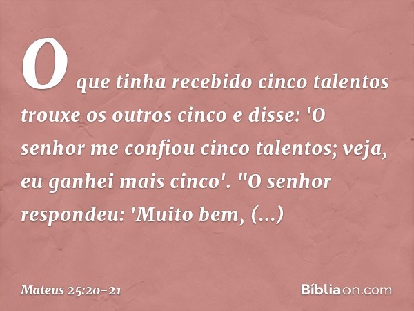 O que tinha recebido cinco talentos trouxe os outros cinco e disse: 'O senhor me confiou cinco talentos; veja, eu ganhei mais cinco'. "O senhor respondeu: 'Muit