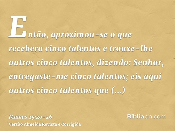 Então, aproximou-se o que recebera cinco talentos e trouxe-lhe outros cinco talentos, dizendo: Senhor, entregaste-me cinco talentos; eis aqui outros cinco talen