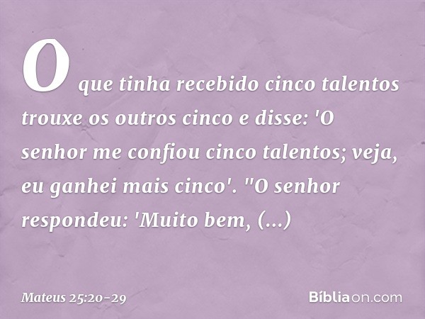 O que tinha recebido cinco talentos trouxe os outros cinco e disse: 'O senhor me confiou cinco talentos; veja, eu ganhei mais cinco'. "O senhor respondeu: 'Muit