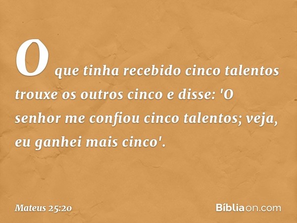 O que tinha recebido cinco talentos trouxe os outros cinco e disse: 'O senhor me confiou cinco talentos; veja, eu ganhei mais cinco'. -- Mateus 25:20