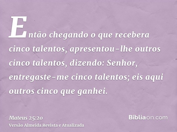 Então chegando o que recebera cinco talentos, apresentou-lhe outros cinco talentos, dizendo: Senhor, entregaste-me cinco talentos; eis aqui outros cinco que gan