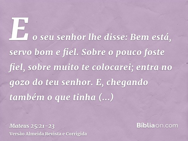 E o seu senhor lhe disse: Bem está, servo bom e fiel. Sobre o pouco foste fiel, sobre muito te colocarei; entra no gozo do teu senhor.E, chegando também o que t