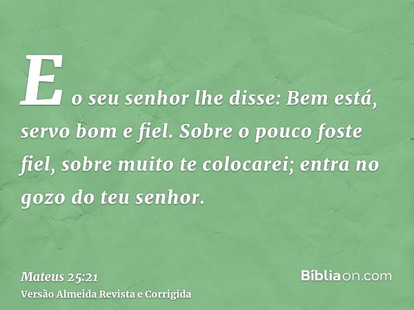 E o seu senhor lhe disse: Bem está, servo bom e fiel. Sobre o pouco foste fiel, sobre muito te colocarei; entra no gozo do teu senhor.