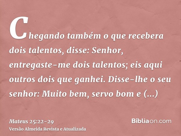 Chegando também o que recebera dois talentos, disse: Senhor, entregaste-me dois talentos; eis aqui outros dois que ganhei.Disse-lhe o seu senhor: Muito bem, ser