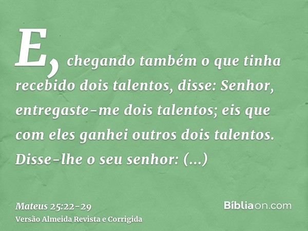 E, chegando também o que tinha recebido dois talentos, disse: Senhor, entregaste-me dois talentos; eis que com eles ganhei outros dois talentos.Disse-lhe o seu 