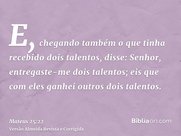E, chegando também o que tinha recebido dois talentos, disse: Senhor, entregaste-me dois talentos; eis que com eles ganhei outros dois talentos.