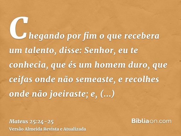 Chegando por fim o que recebera um talento, disse: Senhor, eu te conhecia, que és um homem duro, que ceifas onde não semeaste, e recolhes onde não joeiraste;e, 