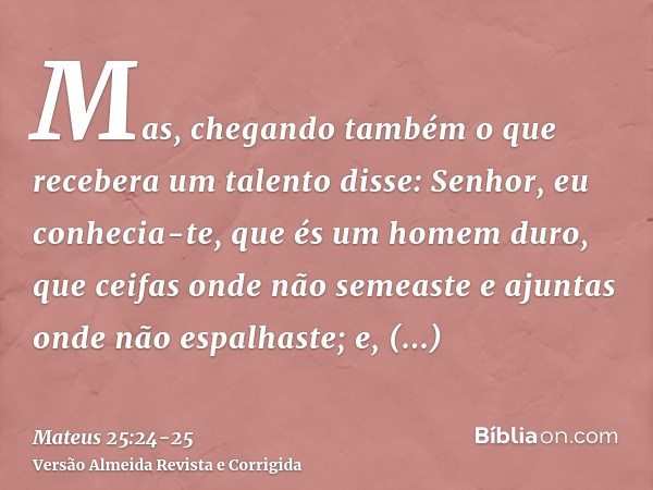 Mas, chegando também o que recebera um talento disse: Senhor, eu conhecia-te, que és um homem duro, que ceifas onde não semeaste e ajuntas onde não espalhaste;e