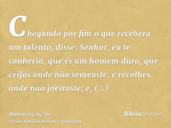 Chegando por fim o que recebera um talento, disse: Senhor, eu te conhecia, que és um homem duro, que ceifas onde não semeaste, e recolhes onde não joeiraste;e, 