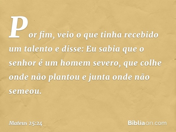 "Por fim, veio o que tinha recebido um talento e disse: 'Eu sabia que o senhor é um homem severo, que colhe onde não plantou e junta onde não semeou. -- Mateus 