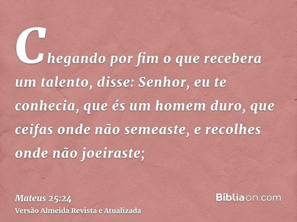 Chegando por fim o que recebera um talento, disse: Senhor, eu te conhecia, que és um homem duro, que ceifas onde não semeaste, e recolhes onde não joeiraste;