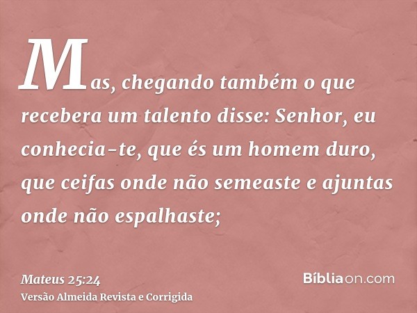Mas, chegando também o que recebera um talento disse: Senhor, eu conhecia-te, que és um homem duro, que ceifas onde não semeaste e ajuntas onde não espalhaste;