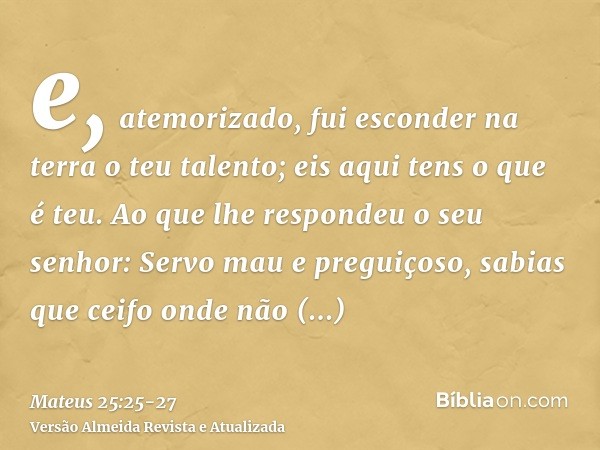 e, atemorizado, fui esconder na terra o teu talento; eis aqui tens o que é teu.Ao que lhe respondeu o seu senhor: Servo mau e preguiçoso, sabias que ceifo onde 