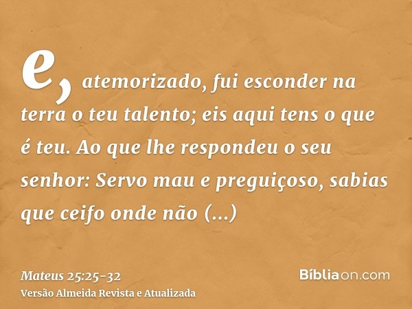 e, atemorizado, fui esconder na terra o teu talento; eis aqui tens o que é teu.Ao que lhe respondeu o seu senhor: Servo mau e preguiçoso, sabias que ceifo onde 