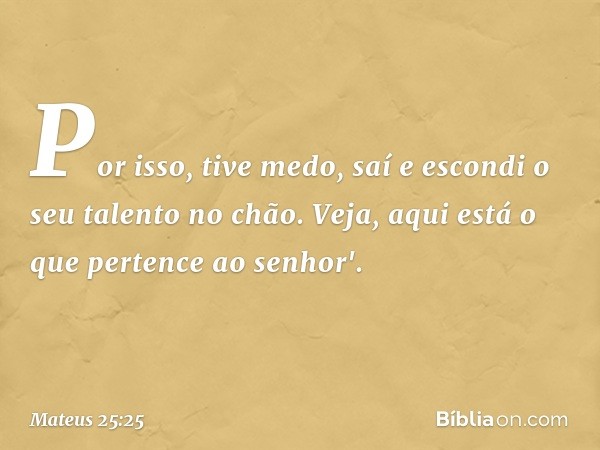 Por isso, tive medo, saí e escondi o seu talento no chão. Veja, aqui está o que pertence ao senhor'. -- Mateus 25:25