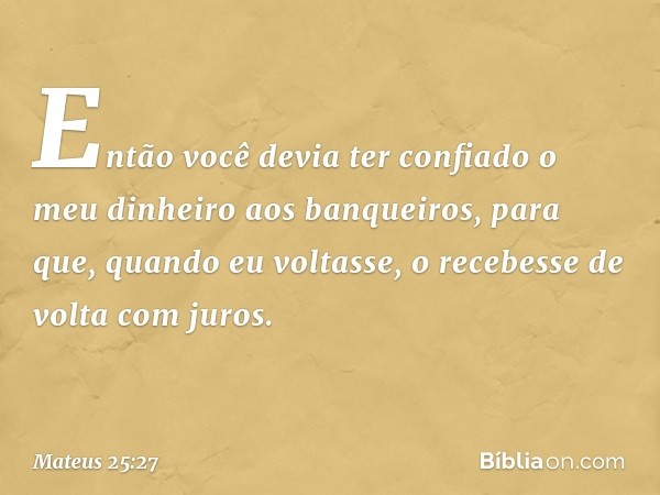 Então você devia ter confiado o meu dinheiro aos banqueiros, para que, quando eu voltasse, o recebesse de volta com juros. -- Mateus 25:27