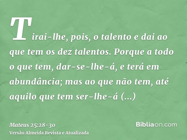 Tirai-lhe, pois, o talento e dai ao que tem os dez talentos.Porque a todo o que tem, dar-se-lhe-á, e terá em abundância; mas ao que não tem, até aquilo que tem 