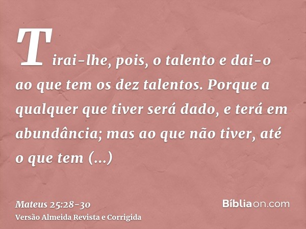 Tirai-lhe, pois, o talento e dai-o ao que tem os dez talentos.Porque a qualquer que tiver será dado, e terá em abundância; mas ao que não tiver, até o que tem s