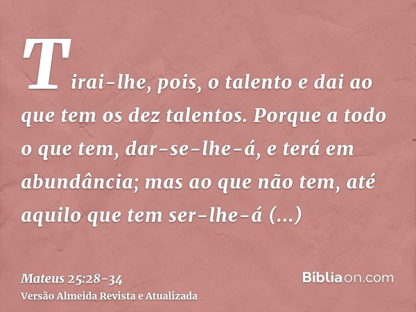 Tirai-lhe, pois, o talento e dai ao que tem os dez talentos.Porque a todo o que tem, dar-se-lhe-á, e terá em abundância; mas ao que não tem, até aquilo que tem 