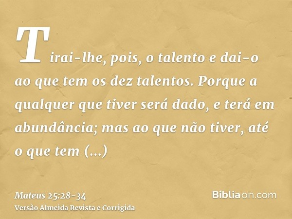 Tirai-lhe, pois, o talento e dai-o ao que tem os dez talentos.Porque a qualquer que tiver será dado, e terá em abundância; mas ao que não tiver, até o que tem s
