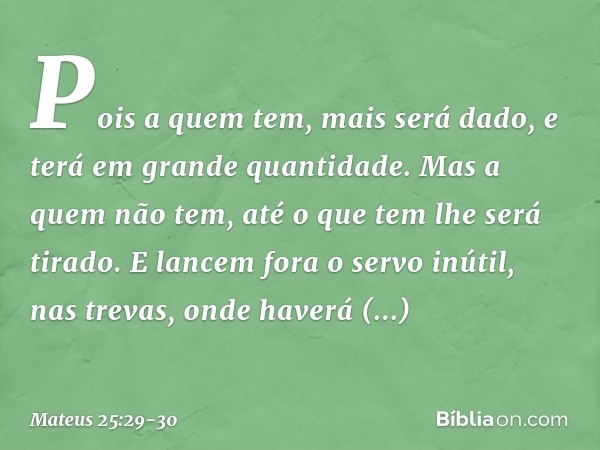 Pois a quem tem, mais será dado, e terá em grande quantidade. Mas a quem não tem, até o que tem lhe será tirado. E lancem fora o servo inútil, nas trevas, onde 