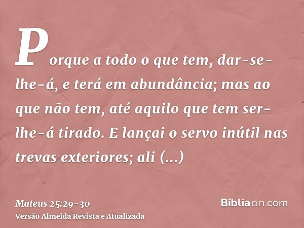 Porque a todo o que tem, dar-se-lhe-á, e terá em abundância; mas ao que não tem, até aquilo que tem ser-lhe-á tirado.E lançai o servo inútil nas trevas exterior