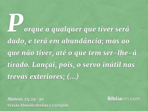 Porque a qualquer que tiver será dado, e terá em abundância; mas ao que não tiver, até o que tem ser-lhe-á tirado.Lançai, pois, o servo inútil nas trevas exteri