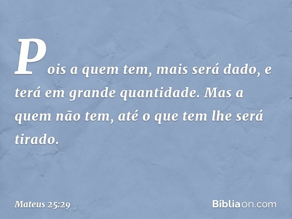 Pois a quem tem, mais será dado, e terá em grande quantidade. Mas a quem não tem, até o que tem lhe será tirado. -- Mateus 25:29