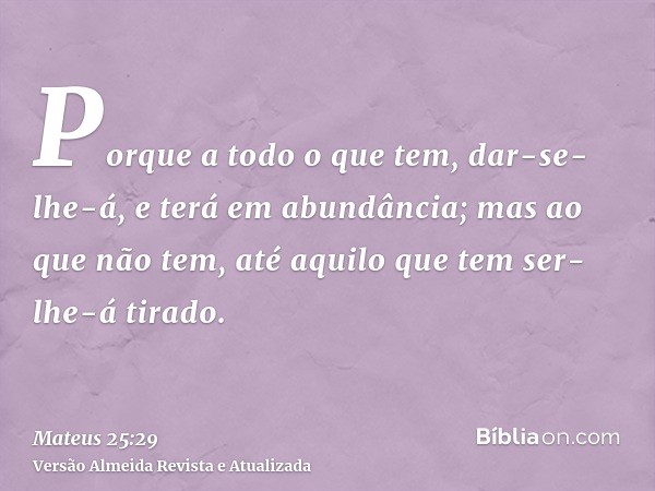 Porque a todo o que tem, dar-se-lhe-á, e terá em abundância; mas ao que não tem, até aquilo que tem ser-lhe-á tirado.