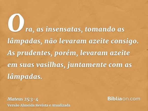 Ora, as insensatas, tomando as lâmpadas, não levaram azeite consigo.As prudentes, porém, levaram azeite em suas vasilhas, juntamente com as lâmpadas.