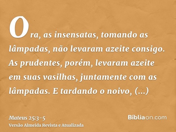 Ora, as insensatas, tomando as lâmpadas, não levaram azeite consigo.As prudentes, porém, levaram azeite em suas vasilhas, juntamente com as lâmpadas.E tardando 