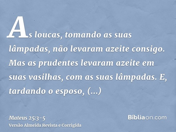 As loucas, tomando as suas lâmpadas, não levaram azeite consigo.Mas as prudentes levaram azeite em suas vasilhas, com as suas lâmpadas.E, tardando o esposo, tos