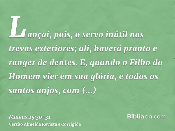 Lançai, pois, o servo inútil nas trevas exteriores; ali, haverá pranto e ranger de dentes.E, quando o Filho do Homem vier em sua glória, e todos os santos anjos