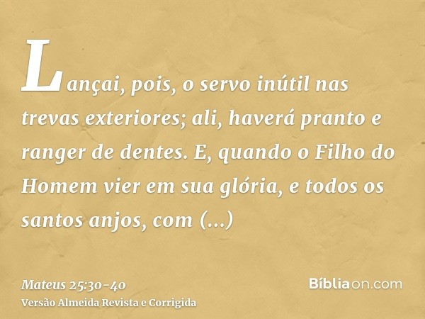 Lançai, pois, o servo inútil nas trevas exteriores; ali, haverá pranto e ranger de dentes.E, quando o Filho do Homem vier em sua glória, e todos os santos anjos